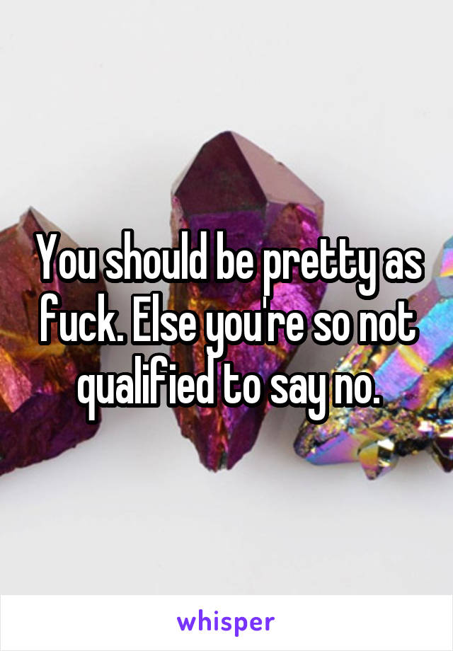 You should be pretty as fuck. Else you're so not qualified to say no.