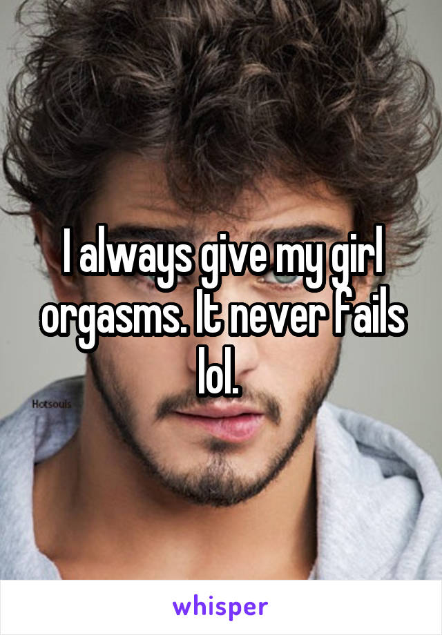 I always give my girl orgasms. It never fails lol. 