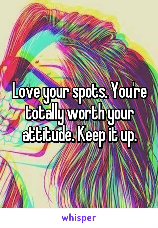 Love your spots. You're totally worth your attitude. Keep it up.