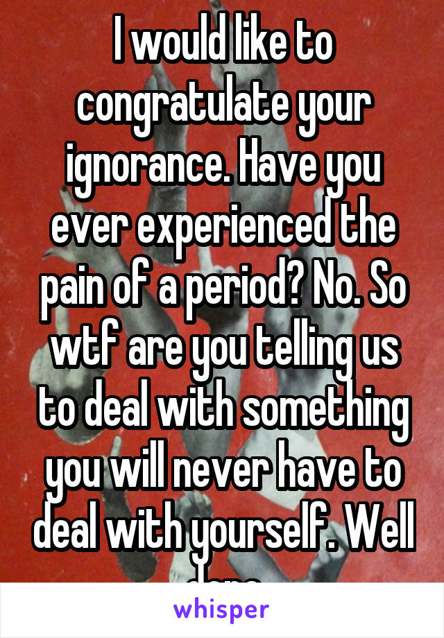 I would like to congratulate your ignorance. Have you ever experienced the pain of a period? No. So wtf are you telling us to deal with something you will never have to deal with yourself. Well done