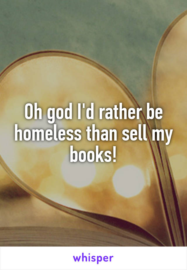 Oh god I'd rather be homeless than sell my books!