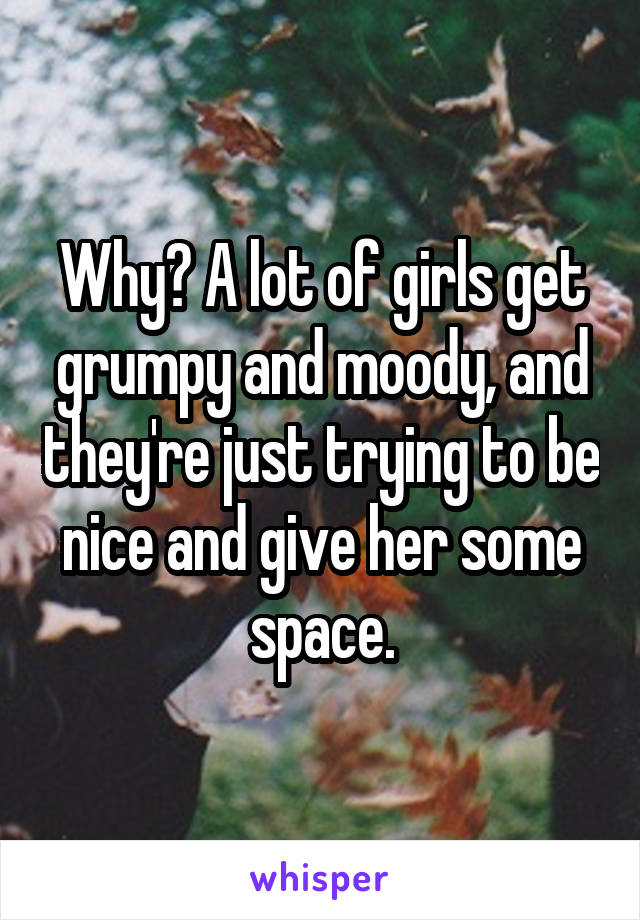 Why? A lot of girls get grumpy and moody, and they're just trying to be nice and give her some space.