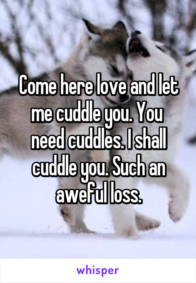 Come here love and let me cuddle you. You  need cuddles. I shall cuddle you. Such an aweful loss.