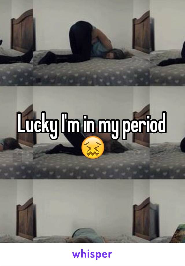 Lucky I'm in my period 😖