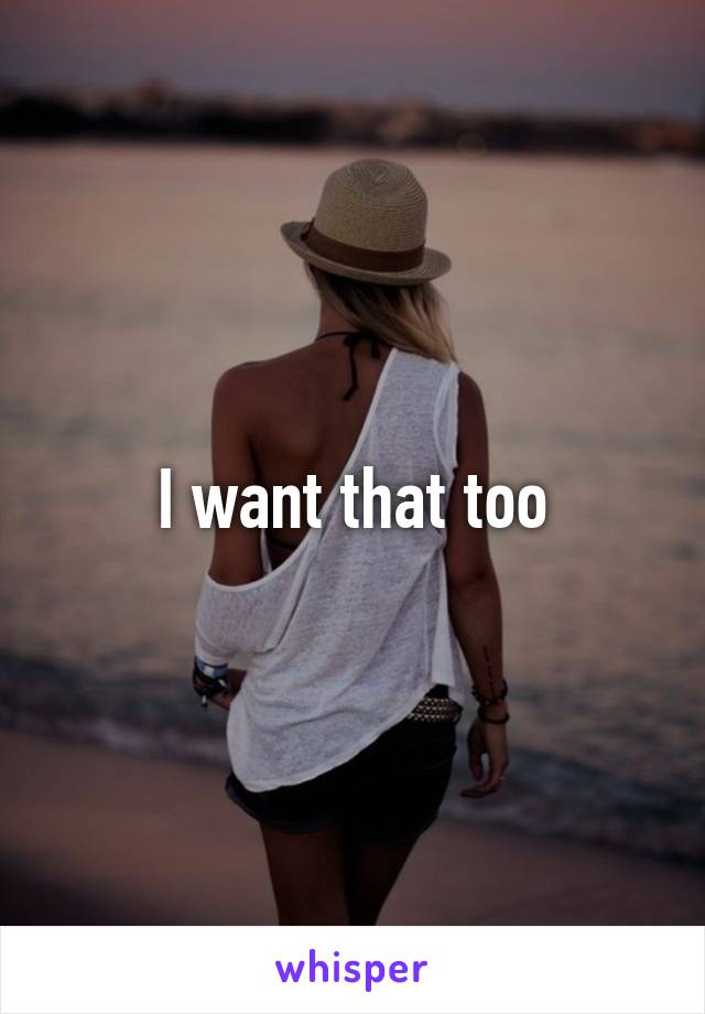 I want that too