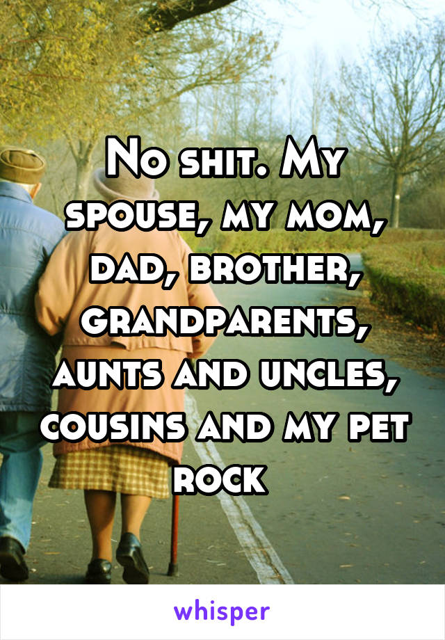 No shit. My spouse, my mom, dad, brother, grandparents, aunts and uncles, cousins and my pet rock 