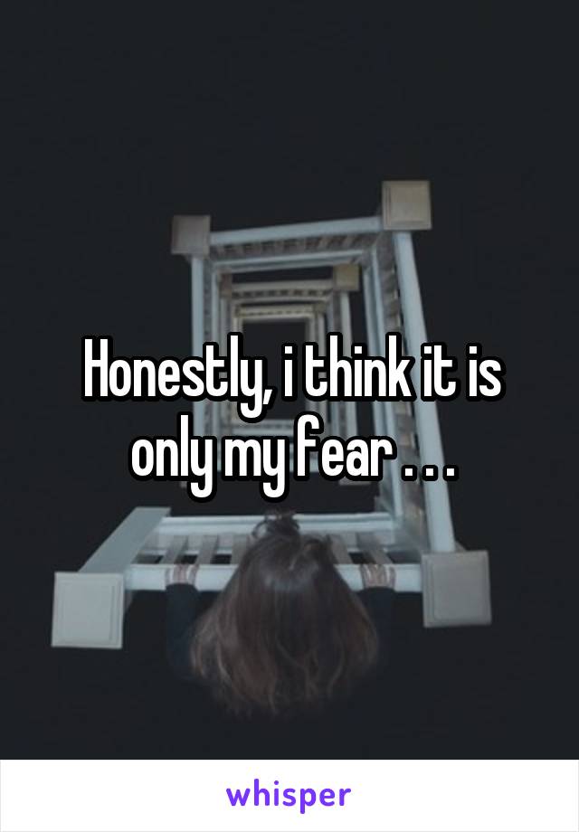 Honestly, i think it is only my fear . . .