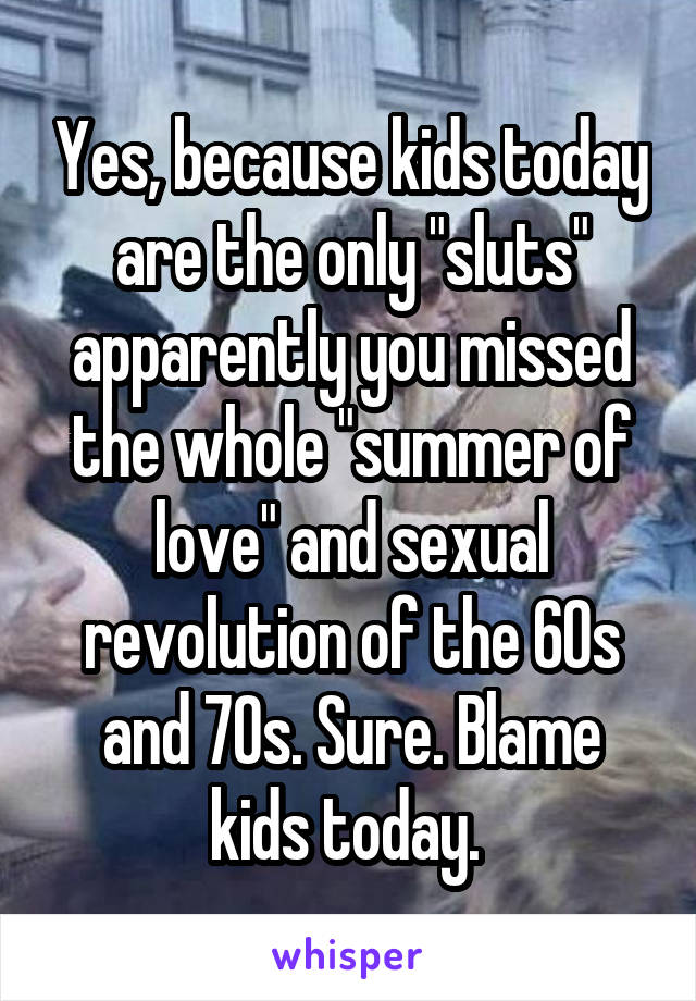 Yes, because kids today are the only "sluts" apparently you missed the whole "summer of love" and sexual revolution of the 60s and 70s. Sure. Blame kids today. 