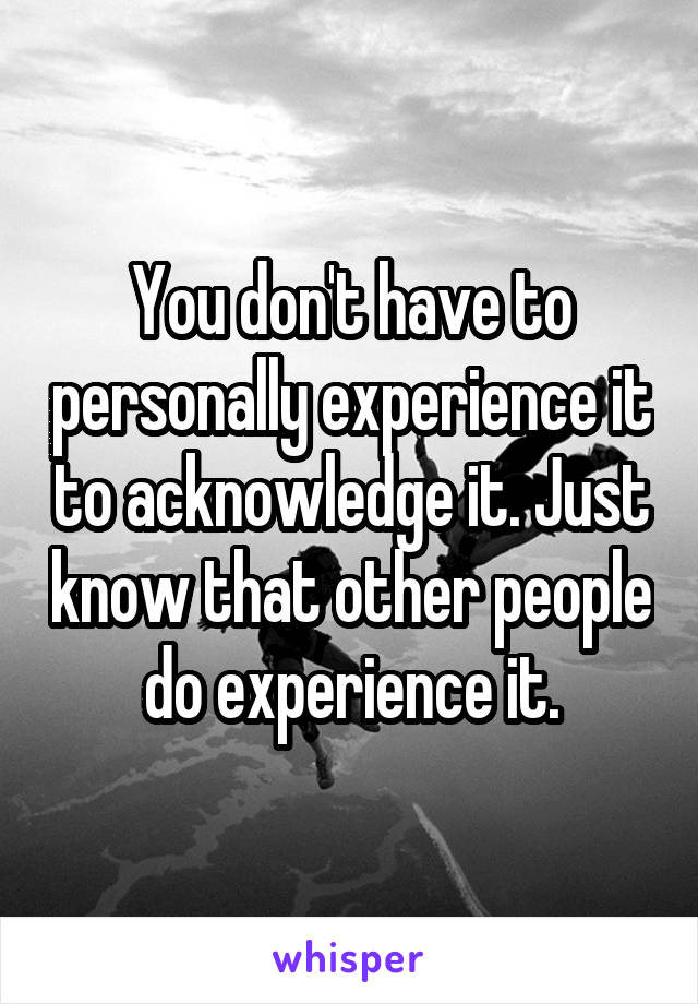 You don't have to personally experience it to acknowledge it. Just know that other people do experience it.