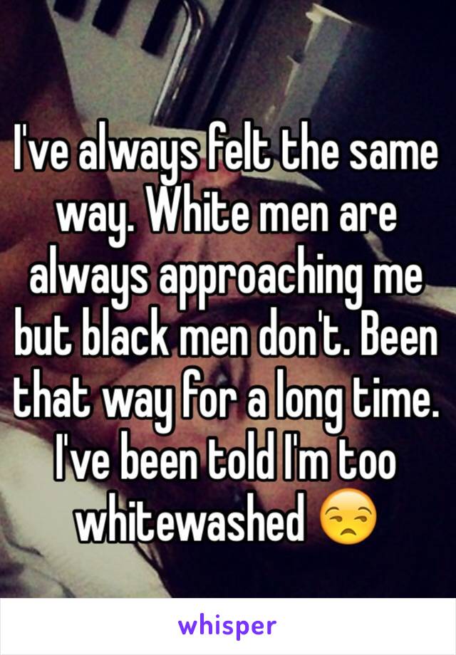 I've always felt the same way. White men are always approaching me but black men don't. Been that way for a long time. I've been told I'm too whitewashed 😒