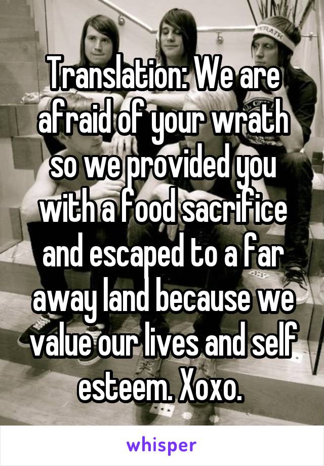 Translation: We are afraid of your wrath so we provided you with a food sacrifice and escaped to a far away land because we value our lives and self esteem. Xoxo. 