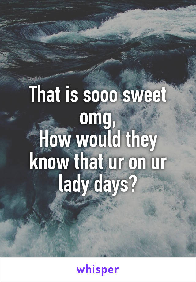 That is sooo sweet omg,
How would they know that ur on ur lady days?