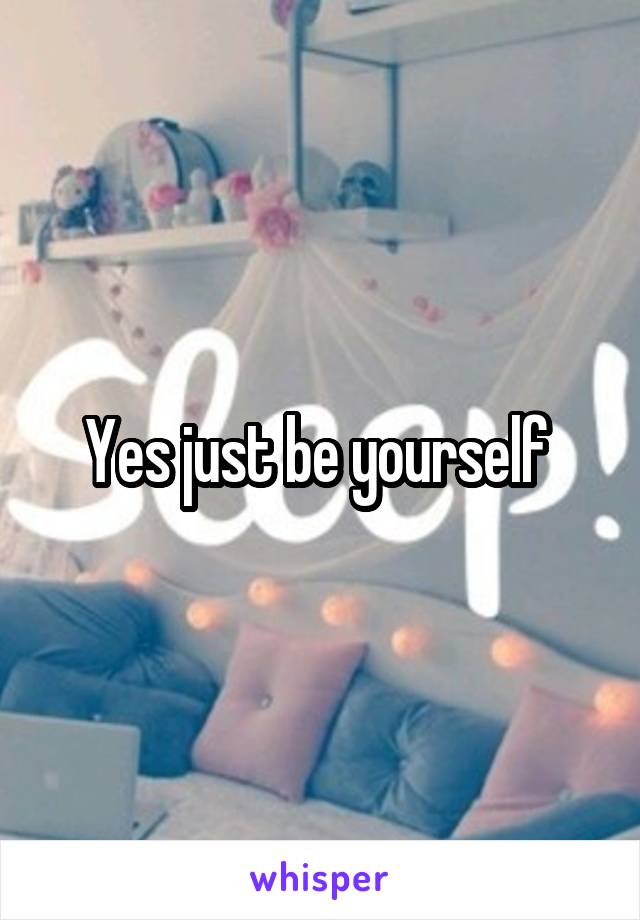Yes just be yourself 