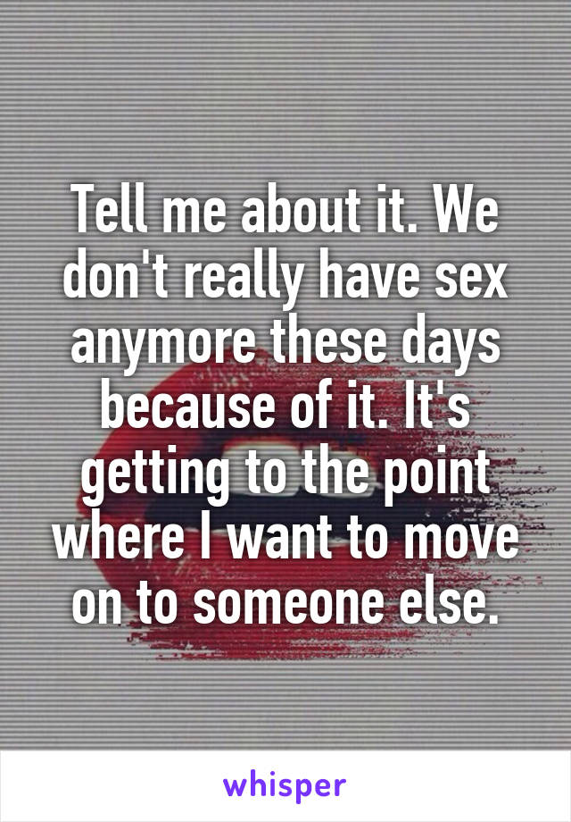 Tell me about it. We don't really have sex anymore these days because of it. It's getting to the point where I want to move on to someone else.