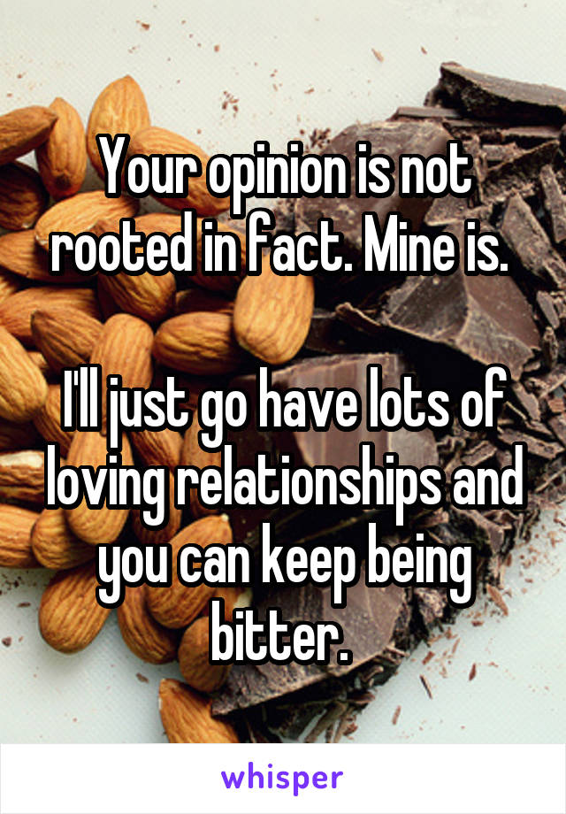 Your opinion is not rooted in fact. Mine is. 

I'll just go have lots of loving relationships and you can keep being bitter. 