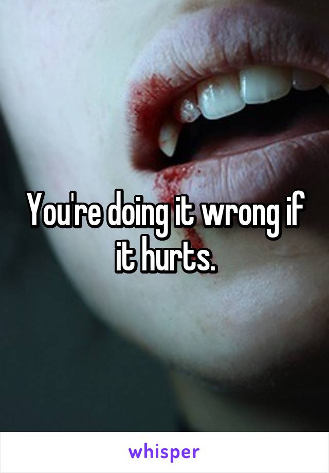 You're doing it wrong if it hurts.