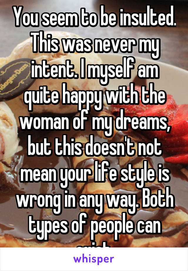 You seem to be insulted. This was never my intent. I myself am quite happy with the woman of my dreams, but this doesn't not mean your life style is wrong in any way. Both types of people can exist.