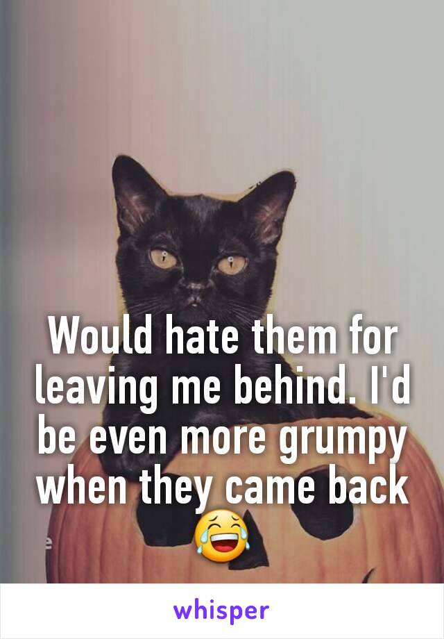 Would hate them for leaving me behind. I'd be even more grumpy when they came back 😂