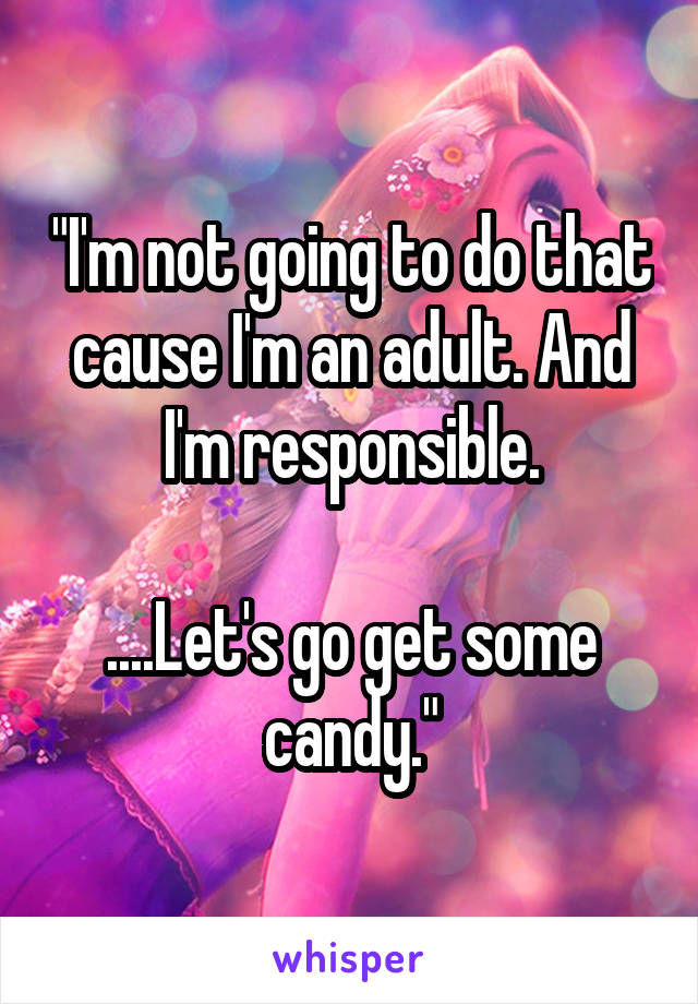 "I'm not going to do that cause I'm an adult. And I'm responsible.

....Let's go get some candy."