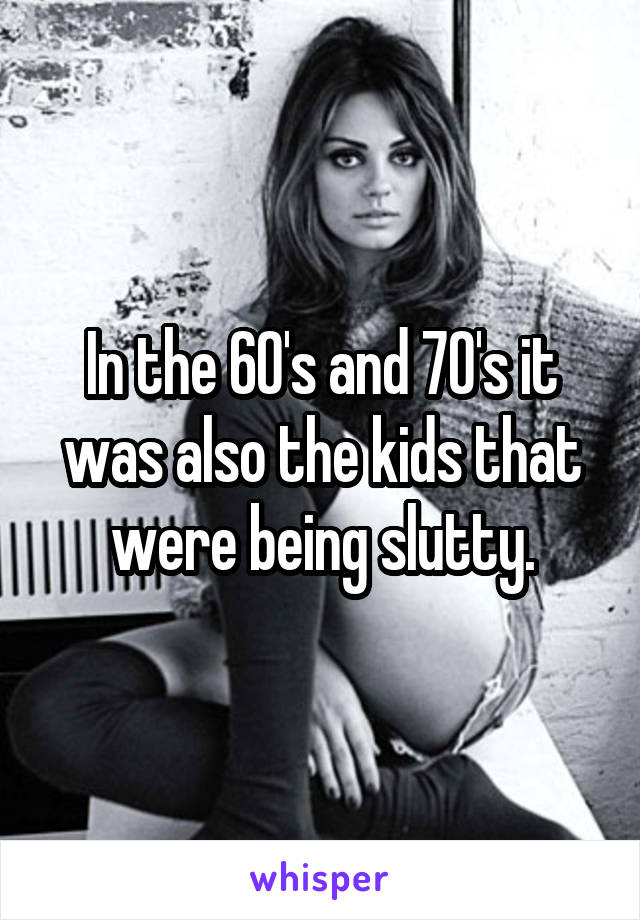 In the 60's and 70's it was also the kids that were being slutty.