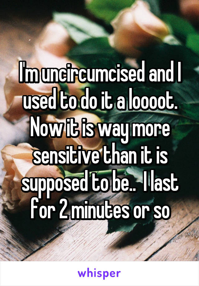 I'm uncircumcised and I used to do it a loooot. Now it is way more sensitive than it is supposed to be..  I last for 2 minutes or so