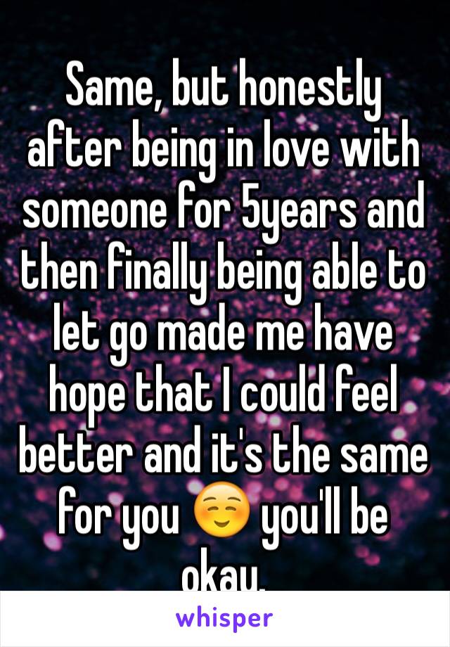 Same, but honestly after being in love with someone for 5years and then finally being able to let go made me have hope that I could feel better and it's the same for you ☺️ you'll be okay. 