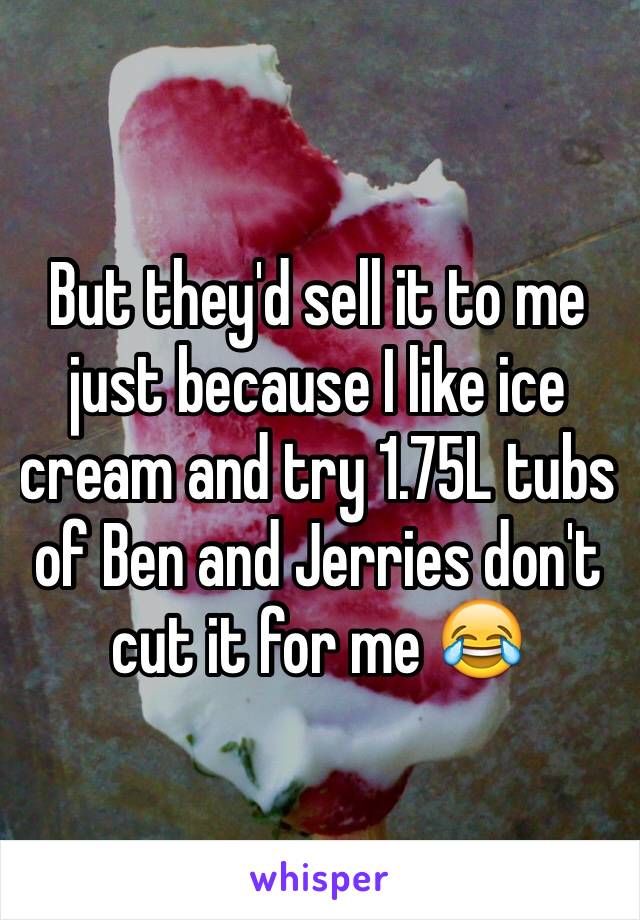 But they'd sell it to me just because I like ice cream and try 1.75L tubs of Ben and Jerries don't cut it for me 😂