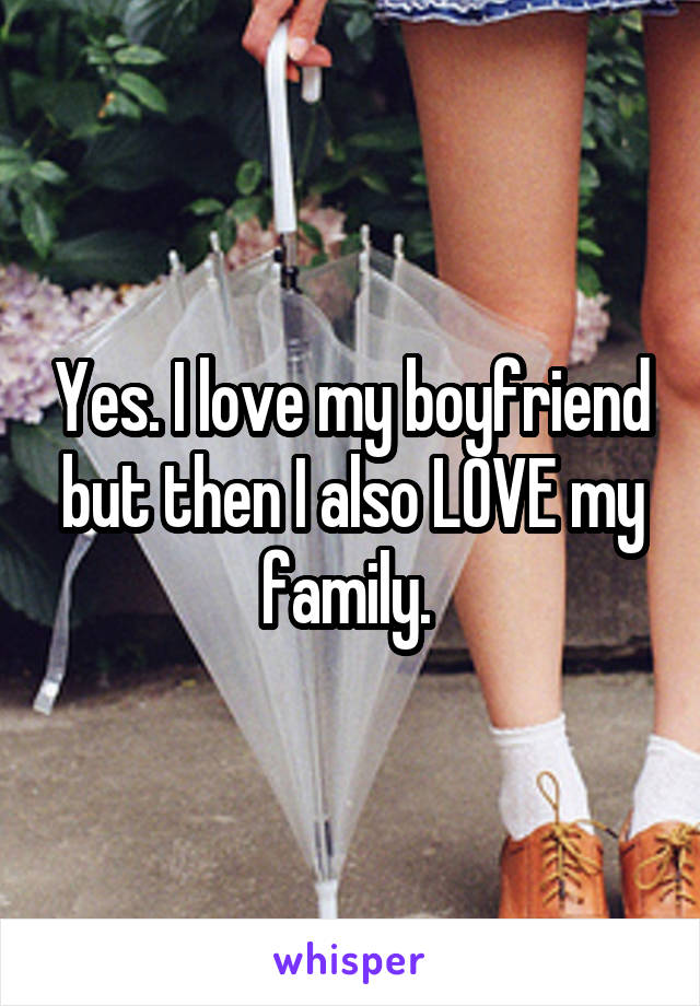 Yes. I love my boyfriend but then I also LOVE my family. 