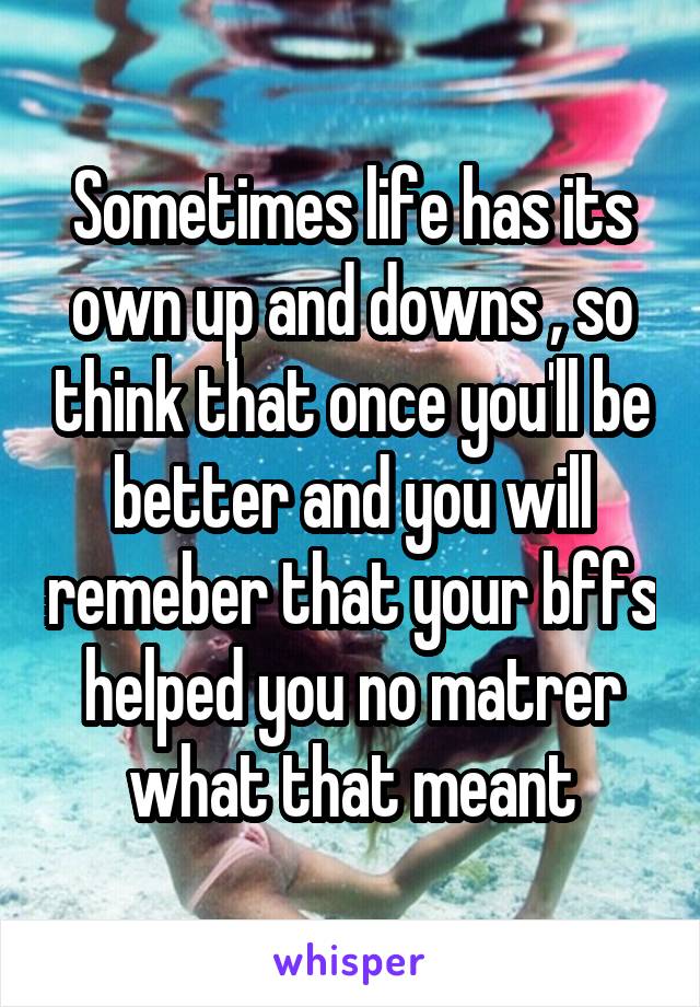 Sometimes life has its own up and downs , so think that once you'll be better and you will remeber that your bffs helped you no matrer what that meant