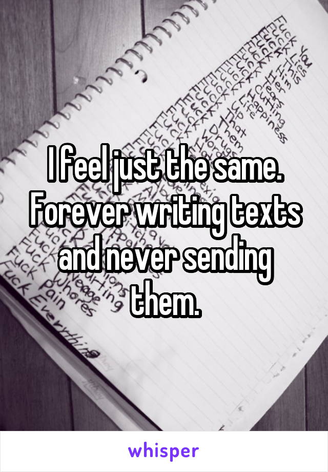 I feel just the same.
Forever writing texts and never sending them.