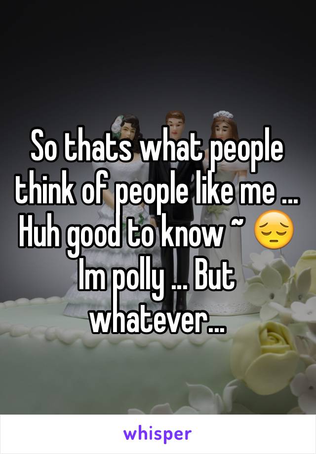 So thats what people think of people like me ... Huh good to know ~ 😔 
Im polly ... But whatever... 