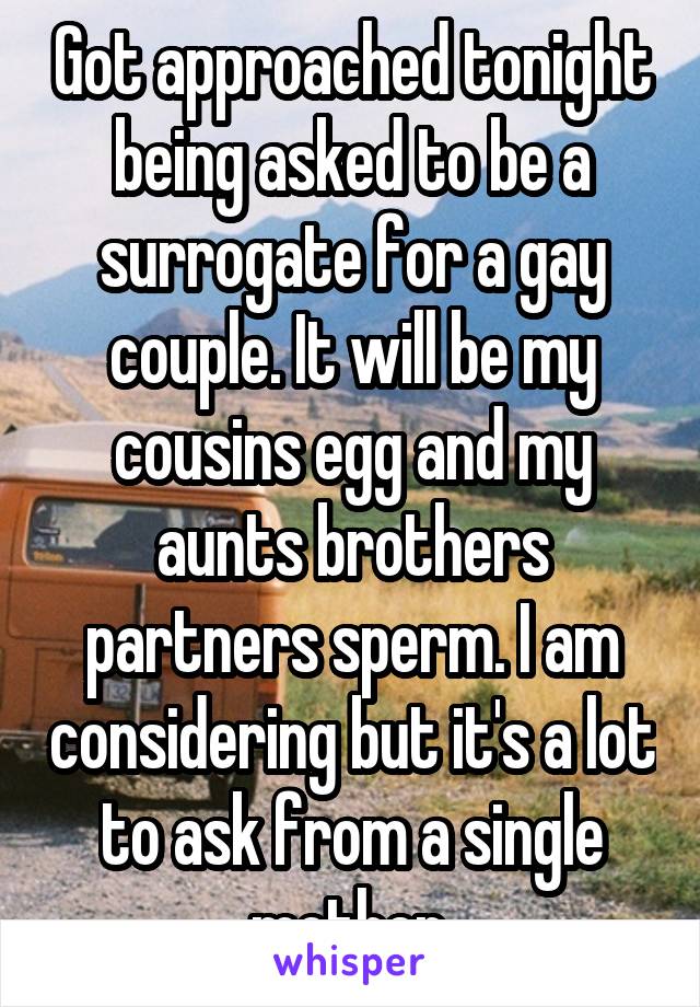 Got approached tonight being asked to be a surrogate for a gay couple. It will be my cousins egg and my aunts brothers partners sperm. I am considering but it's a lot to ask from a single mother.