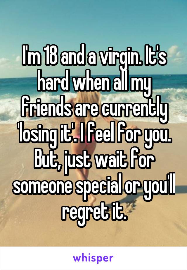 I'm 18 and a virgin. It's hard when all my friends are currently 'losing it'. I feel for you. But, just wait for someone special or you'll regret it.