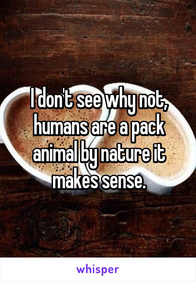 I don't see why not, humans are a pack animal by nature it makes sense.