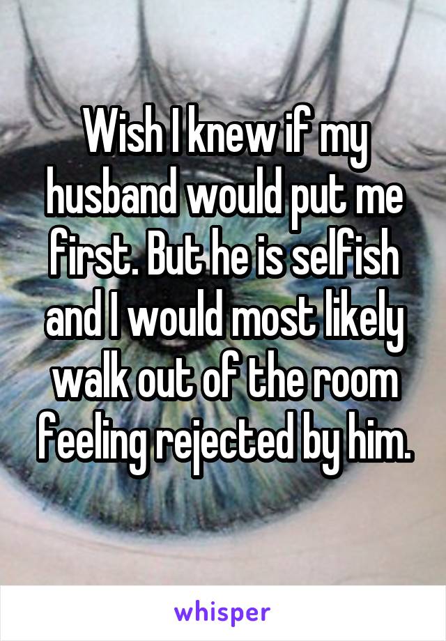 Wish I knew if my husband would put me first. But he is selfish and I would most likely walk out of the room feeling rejected by him.
