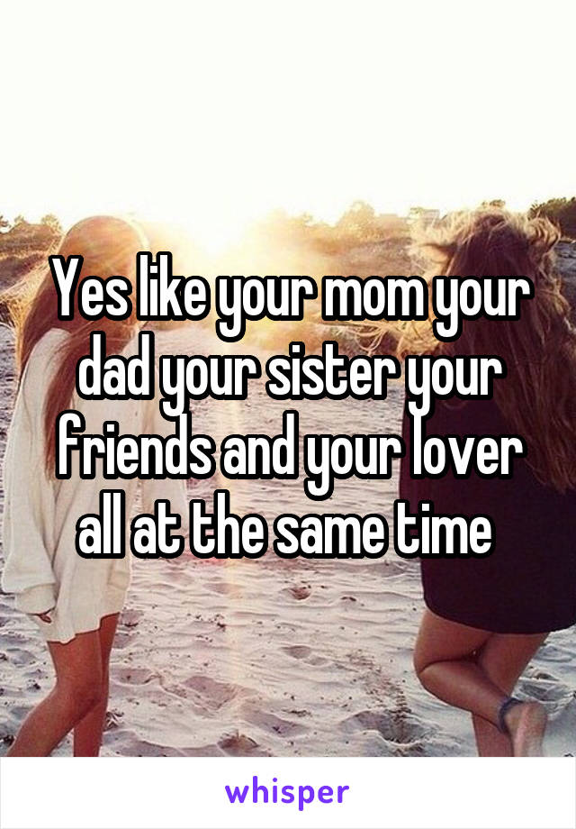 Yes like your mom your dad your sister your friends and your lover all at the same time 