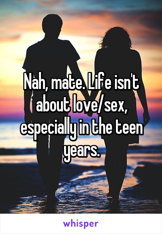 Nah, mate. Life isn't about love/sex, especially in the teen years.