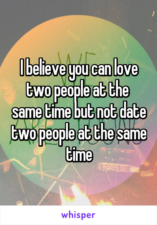 I believe you can love two people at the  same time but not date two people at the same time