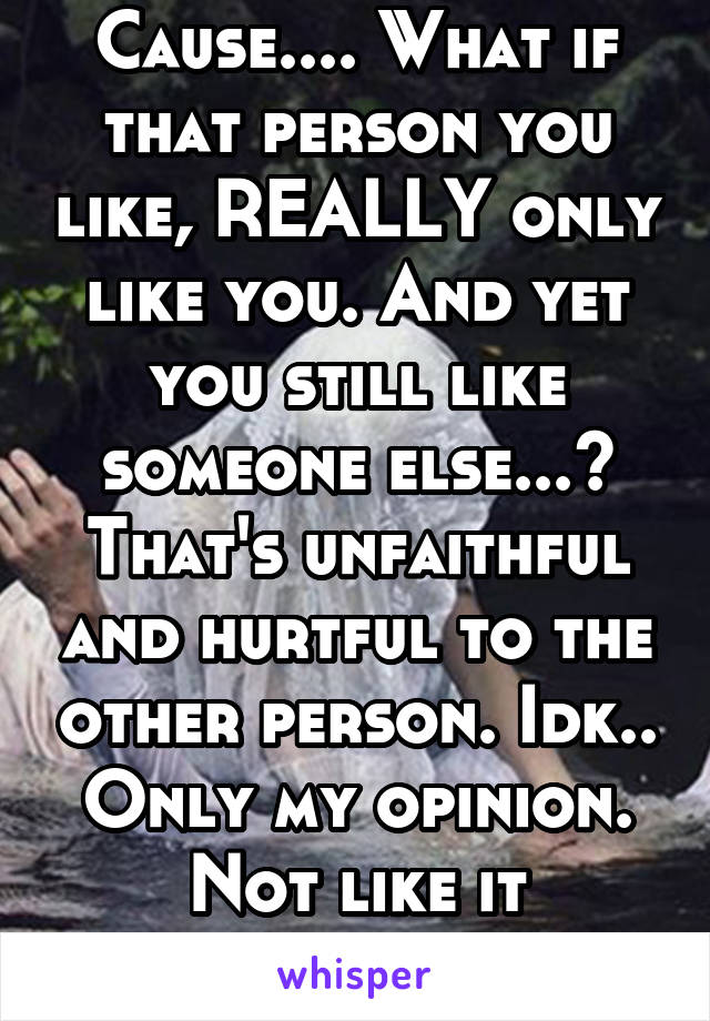 Cause.... What if that person you like, REALLY only like you. And yet you still like someone else...? That's unfaithful and hurtful to the other person. Idk.. Only my opinion. Not like it matters.