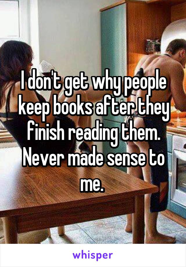 I don't get why people keep books after they finish reading them. Never made sense to me. 