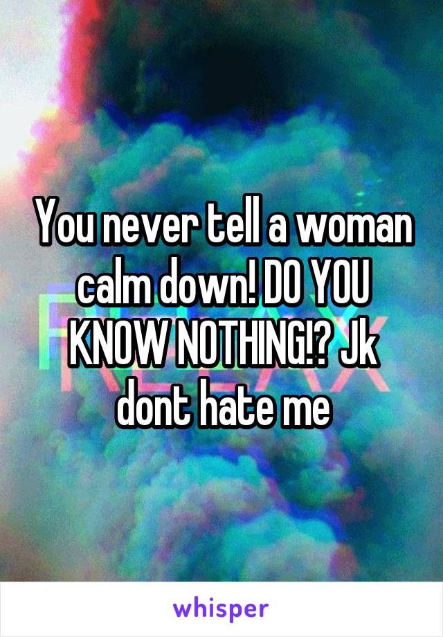 You never tell a woman calm down! DO YOU KNOW NOTHING!? Jk dont hate me