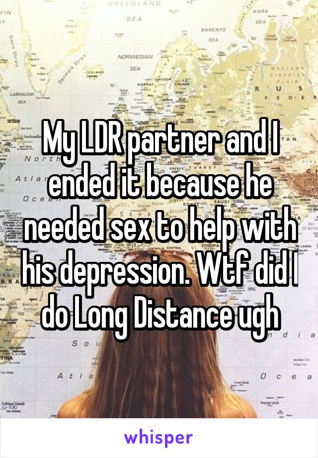 My LDR partner and I ended it because he needed sex to help with his depression. Wtf did I do Long Distance ugh