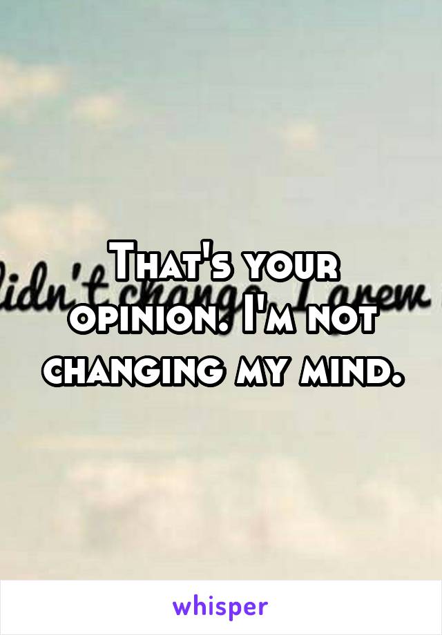 That's your opinion. I'm not changing my mind.