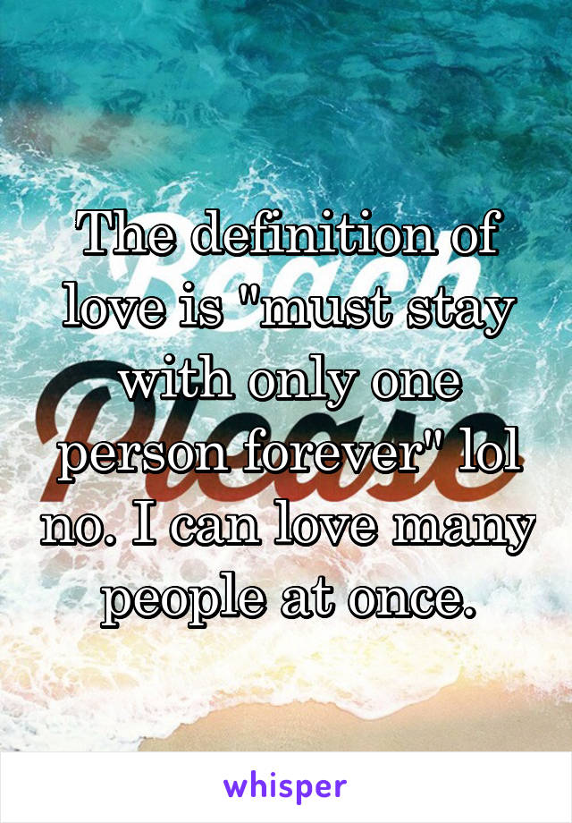 The definition of love is "must stay with only one person forever" lol no. I can love many people at once.