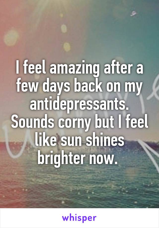 I feel amazing after a few days back on my antidepressants. Sounds corny but I feel like sun shines brighter now. 
