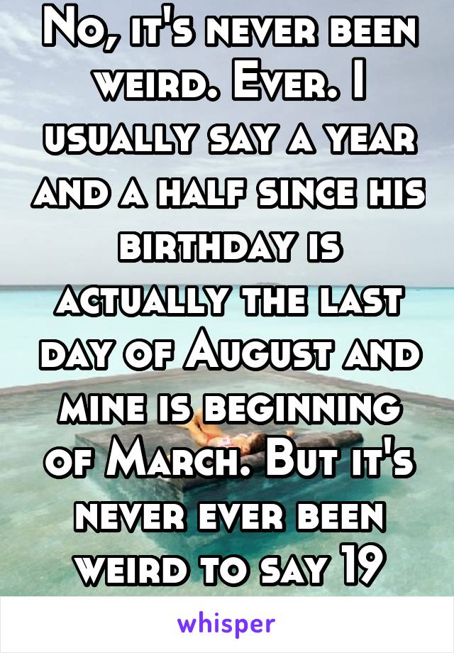 No, it's never been weird. Ever. I usually say a year and a half since his birthday is actually the last day of August and mine is beginning of March. But it's never ever been weird to say 19 months.