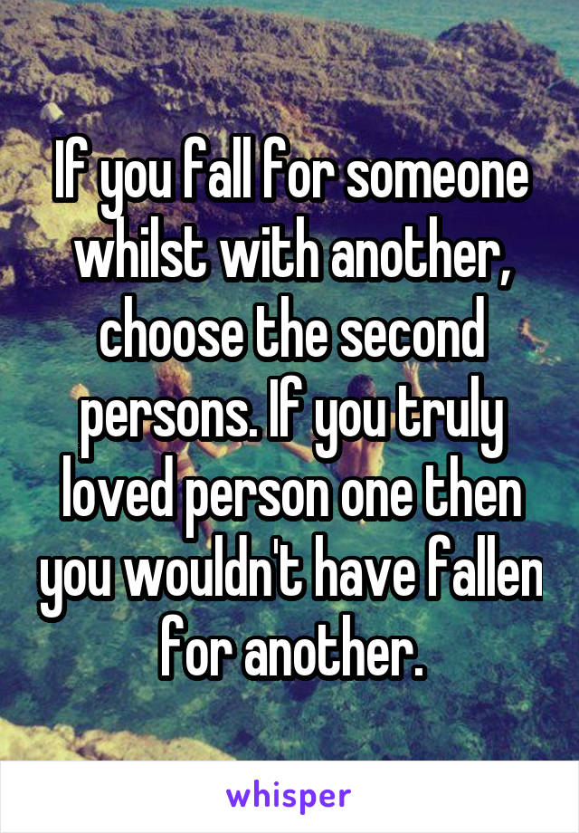 If you fall for someone whilst with another, choose the second persons. If you truly loved person one then you wouldn't have fallen for another.