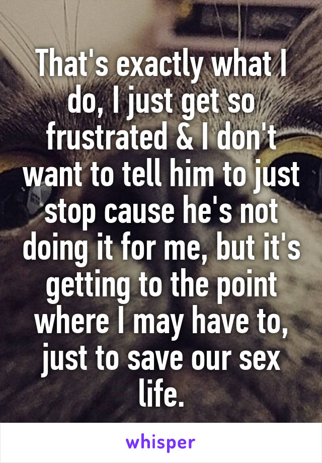 That's exactly what I do, I just get so frustrated & I don't want to tell him to just stop cause he's not doing it for me, but it's getting to the point where I may have to, just to save our sex life.