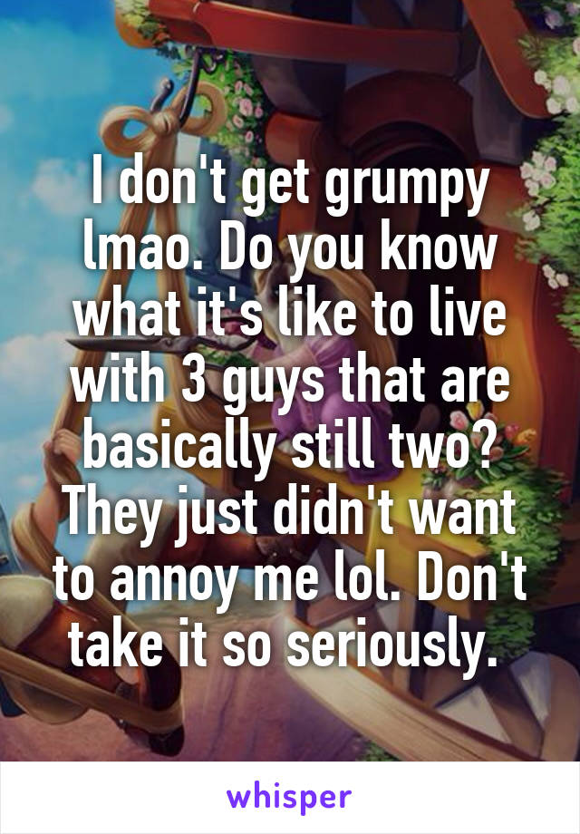 I don't get grumpy lmao. Do you know what it's like to live with 3 guys that are basically still two? They just didn't want to annoy me lol. Don't take it so seriously. 