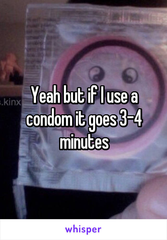 Yeah but if I use a condom it goes 3-4 minutes